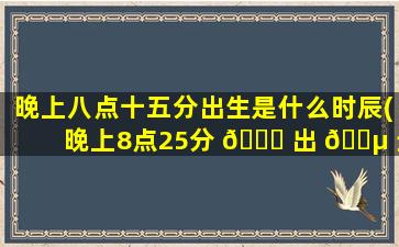 晚上八点十五分出生是什么时辰(晚上8点25分 🐋 出 🐵 生算什么时辰)